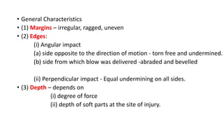 • General Characteristics
• (1) Margins – irregular, ragged, uneven
• (2) Edges:
(i) Angular impact
(a) side opposite to the direction of motion - torn free and undermined.
(b) side from which blow was delivered -abraded and bevelled
(ii) Perpendicular impact - Equal undermining on all sides.
• (3) Depth – depends on
(i) degree of force
(ii) depth of soft parts at the site of injury.
 