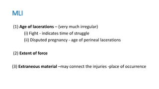 MLI
(1) Age of lacerations – (very much irregular)
(i) Fight - indicates time of struggle
(ii) Disputed pregnancy - age of perineal lacerations
(2) Extent of force
(3) Extraneous material –may connect the injuries -place of occurrence
 