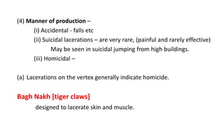 (4) Manner of production –
(i) Accidental - falls etc
(ii) Suicidal lacerations – are very rare, (painful and rarely effective)
May be seen in suicidal jumping from high buildings.
(iii) Homicidal –
(a) Lacerations on the vertex generally indicate homicide.
Bagh Nakh [tiger claws]
designed to lacerate skin and muscle.
 