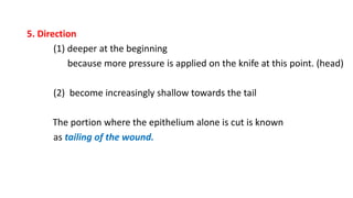 5. Direction
(1) deeper at the beginning
because more pressure is applied on the knife at this point. (head)
(2) become increasingly shallow towards the tail
The portion where the epithelium alone is cut is known
as tailing of the wound.
 