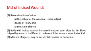 MLI of Incised Wounds
(1) Reconstruction of crime
(a) the nature of the weapon – sharp edged
(b) Age of injury and
(c) Direction of force
(2) Body with incised wounds immersed in water soon after death - Blood
is lysed by water. It is difficult to make out if the wounds were AM or PM.
(3) Manner of injury –may be accidental, suicidal or homicidal.
 