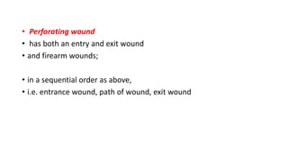 • Perforating wound
• has both an entry and exit wound
• and firearm wounds;
• in a sequential order as above,
• i.e. entrance wound, path of wound, exit wound
 