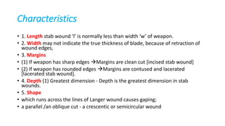 Characteristics
• 1. Length stab wound ‘l’ is normally less than width ‘w’ of weapon.
• 2. Width may not indicate the true thickness of blade, because of retraction of
wound edges,
• 3. Margins
• (1) If weapon has sharp edges Margins are clean cut [incised stab wound]
• (2) If weapon has rounded edges Margins are contused and lacerated
[lacerated stab wound].
• 4. Depth (1) Greatest dimension - Depth is the greatest dimension in stab
wounds.
• 5. Shape
• which runs across the lines of Langer wound causes gaping;
• a parallel /an oblique cut - a crescentic or semicircular wound
 