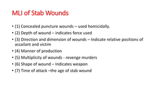 MLI of Stab Wounds
• (1) Concealed puncture wounds – used homicidally.
• (2) Depth of wound – indicates force used
• (3) Direction and dimension of wounds – Indicate relative positions of
assailant and victim
• (4) Manner of production
• (5) Multiplicity of wounds - revenge murders
• (6) Shape of wound – Indicates weapon
• (7) Time of attack –the age of stab wound
 