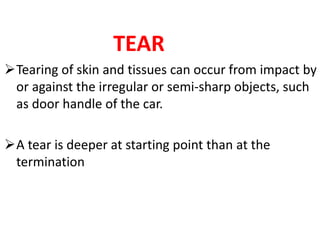 TEAR
Tearing of skin and tissues can occur from impact by
or against the irregular or semi-sharp objects, such
as door handle of the car.
A tear is deeper at starting point than at the
termination
 