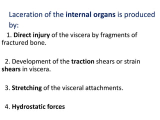 Laceration of the internal organs is produced
by:
1. Direct injury of the viscera by fragments of
fractured bone.
2. Development of the traction shears or strain
shears in viscera.
3. Stretching of the visceral attachments.
4. Hydrostatic forces
 