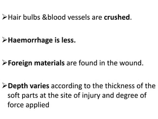 Hair bulbs &blood vessels are crushed.
Haemorrhage is less.
Foreign materials are found in the wound.
Depth varies according to the thickness of the
soft parts at the site of injury and degree of
force applied
 