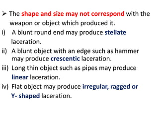  The shape and size may not correspond with the
weapon or object which produced it.
i) A blunt round end may produce stellate
laceration.
ii) A blunt object with an edge such as hammer
may produce crescentic laceration.
iii) Long thin object such as pipes may produce
linear laceration.
iv) Flat object may produce irregular, ragged or
Y- shaped laceration.
 