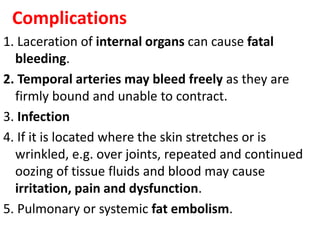 Complications
1. Laceration of internal organs can cause fatal
bleeding.
2. Temporal arteries may bleed freely as they are
firmly bound and unable to contract.
3. Infection
4. If it is located where the skin stretches or is
wrinkled, e.g. over joints, repeated and continued
oozing of tissue fluids and blood may cause
irritation, pain and dysfunction.
5. Pulmonary or systemic fat embolism.
 