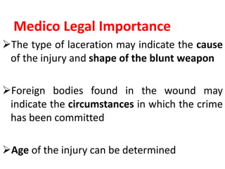 Medico Legal Importance
The type of laceration may indicate the cause
of the injury and shape of the blunt weapon
Foreign bodies found in the wound may
indicate the circumstances in which the crime
has been committed
Age of the injury can be determined
 