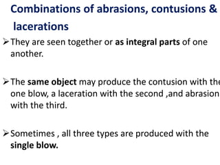 Combinations of abrasions, contusions &
lacerations
They are seen together or as integral parts of one
another.
The same object may produce the contusion with the
one blow, a laceration with the second ,and abrasion
with the third.
Sometimes , all three types are produced with the
single blow.
 