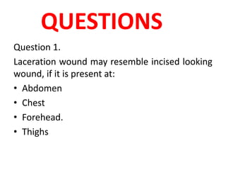QUESTIONS
Question 1.
Laceration wound may resemble incised looking
wound, if it is present at:
• Abdomen
• Chest
• Forehead.
• Thighs
 