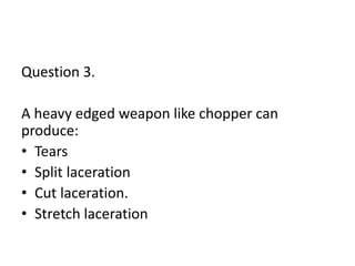 Question 3.
A heavy edged weapon like chopper can
produce:
• Tears
• Split laceration
• Cut laceration.
• Stretch laceration
 