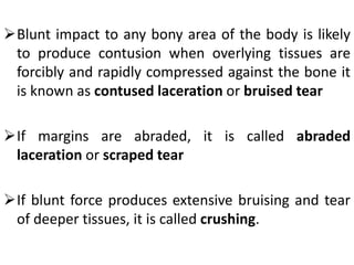 Blunt impact to any bony area of the body is likely
to produce contusion when overlying tissues are
forcibly and rapidly compressed against the bone it
is known as contused laceration or bruised tear
If margins are abraded, it is called abraded
laceration or scraped tear
If blunt force produces extensive bruising and tear
of deeper tissues, it is called crushing.
 