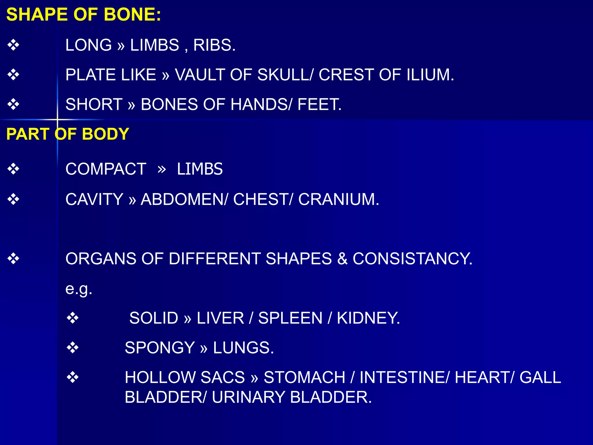 SHAPE OF BONE:
 LONG » LIMBS , RIBS.
 PLATE LIKE » VAULT OF SKULL/ CREST OF ILIUM.
 SHORT » BONES OF HANDS/ FEET.
PART OF BODY
 COMPACT » LIMBS
 CAVITY » ABDOMEN/ CHEST/ CRANIUM.
 ORGANS OF DIFFERENT SHAPES & CONSISTANCY.
e.g.
 SOLID » LIVER / SPLEEN / KIDNEY.
 SPONGY » LUNGS.
 HOLLOW SACS » STOMACH / INTESTINE/ HEART/ GALL
BLADDER/ URINARY BLADDER.
 