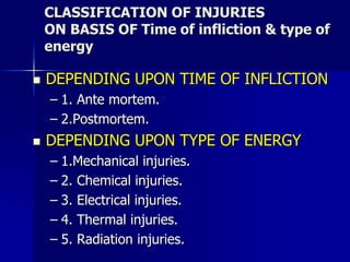 CLASSIFICATION OF INJURIES
ON BASIS OF Time of infliction & type of
energy
 DEPENDING UPON TIME OF INFLICTION
– 1. Ante mortem.
– 2.Postmortem.
 DEPENDING UPON TYPE OF ENERGY
– 1.Mechanical injuries.
– 2. Chemical injuries.
– 3. Electrical injuries.
– 4. Thermal injuries.
– 5. Radiation injuries.
 