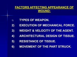 FACTORS AFFECTING APPEARANCE OF
WOUND:
1) TYPES OF WEAPON.
2) EXECUTION OF MECHANICAL FORCE.
3) WEIGHT & VELOCITY OF THE AGENT.
4) ARCHITECTURAL DESIGN OF TISSUE.
5) RESISTANCE OF TISSUE.
6) MOVEMENT OF THE PART STRUCK.
 