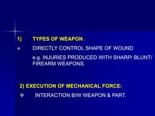 1) TYPES OF WEAPON :
 DIRECTLY CONTROL SHAPE OF WOUND
e.g. INJURIES PRODUCED WITH SHARP/ BLUNT/
FIREARM WEAPONS.
2) EXECUTION OF MECHANICAL FORCE:
 INTERACTION B/W WEAPON & PART.
 