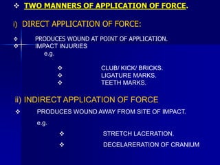  TWO MANNERS OF APPLICATION OF FORCE.
i) DIRECT APPLICATION OF FORCE:
 PRODUCES WOUND AT POINT OF APPLICATION.
 IMPACT INJURIES
e.g.
 CLUB/ KICK/ BRICKS.
 LIGATURE MARKS.
 TEETH MARKS.
ii) INDIRECT APPLICATION OF FORCE
 PRODUCES WOUND AWAY FROM SITE OF IMPACT.
e.g.
 STRETCH LACERATION.
 DECELARERATION OF CRANIUM
 