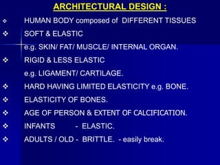 ARCHITECTURAL DESIGN :
 HUMAN BODY composed of DIFFERENT TISSUES
 SOFT & ELASTIC
e.g. SKIN/ FAT/ MUSCLE/ INTERNAL ORGAN.
 RIGID & LESS ELASTIC
e.g. LIGAMENT/ CARTILAGE.
 HARD HAVING LIMITED ELASTICITY e.g. BONE.
 ELASTICITY OF BONES.
 AGE OF PERSON & EXTENT OF CALCIFICATION.
 INFANTS - ELASTIC.
 ADULTS / OLD - BRITTLE. - easily break.
 