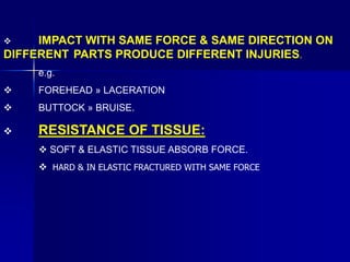  IMPACT WITH SAME FORCE & SAME DIRECTION ON
DIFFERENT PARTS PRODUCE DIFFERENT INJURIES.
e.g.
 FOREHEAD » LACERATION
 BUTTOCK » BRUISE.
 RESISTANCE OF TISSUE:
 SOFT & ELASTIC TISSUE ABSORB FORCE.
 HARD & IN ELASTIC FRACTURED WITH SAME FORCE
 