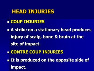 HEAD INJURIES
 COUP INJURIES
 A strike on a stationary head produces
injury of scalp, bone & brain at the
site of impact.
 CONTRE COUP INJURIES
 It is produced on the opposite side of
impact.
 