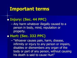 Important terms
 Injury: (Sec. 44 PPC)
– Any harm whatever illegally caused to a
person in body, mind, reputation or
property.
 Hurt: (Sec. 332 PPC)
– “Whoever causes pain, harm, disease,
infirmity or injury to any person or impairs,
disables or dismembers any organ of the
body or part of any person, without causing
his death is said to cause Hurt”
 