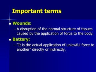 Important terms
 Wounds:
– A disruption of the normal structure of tissues
caused by the application of force to the body.
 Battery:
– “It is the actual application of unlawful force to
another” directly or indirectly.
 