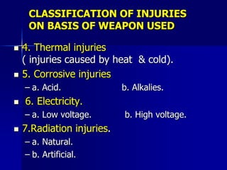 CLASSIFICATION OF INJURIES
ON BASIS OF WEAPON USED
 4. Thermal injuries
( injuries caused by heat & cold).
 5. Corrosive injuries
– a. Acid. b. Alkalies.
 6. Electricity.
– a. Low voltage. b. High voltage.
 7.Radiation injuries.
– a. Natural.
– b. Artificial.
 