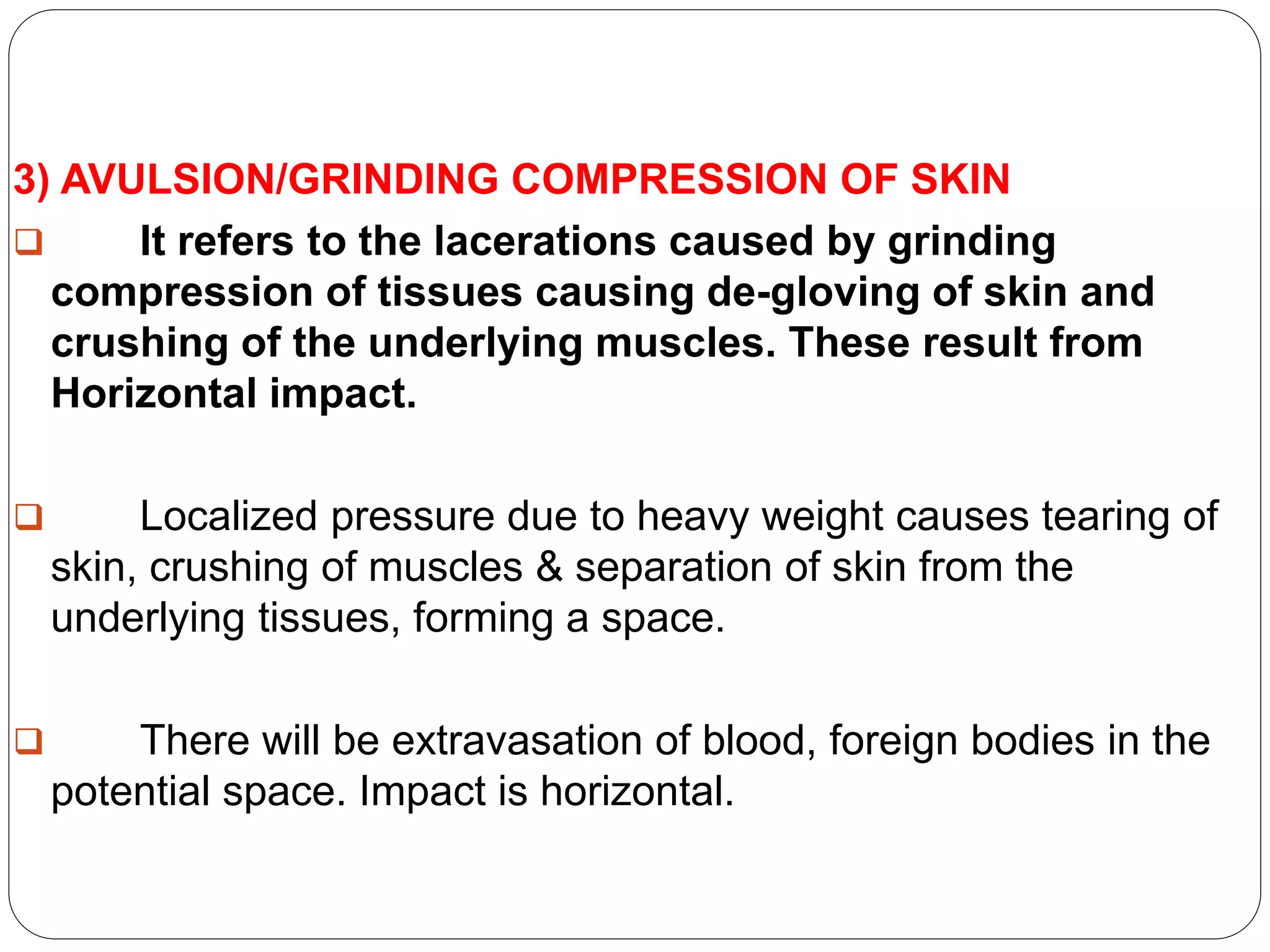 3) AVULSION/GRINDING COMPRESSION OF SKIN
 It refers to the lacerations caused by grinding
compression of tissues causing de-gloving of skin and
crushing of the underlying muscles. These result from
Horizontal impact.
 Localized pressure due to heavy weight causes tearing of
skin, crushing of muscles & separation of skin from the
underlying tissues, forming a space.
 There will be extravasation of blood, foreign bodies in the
potential space. Impact is horizontal.
 