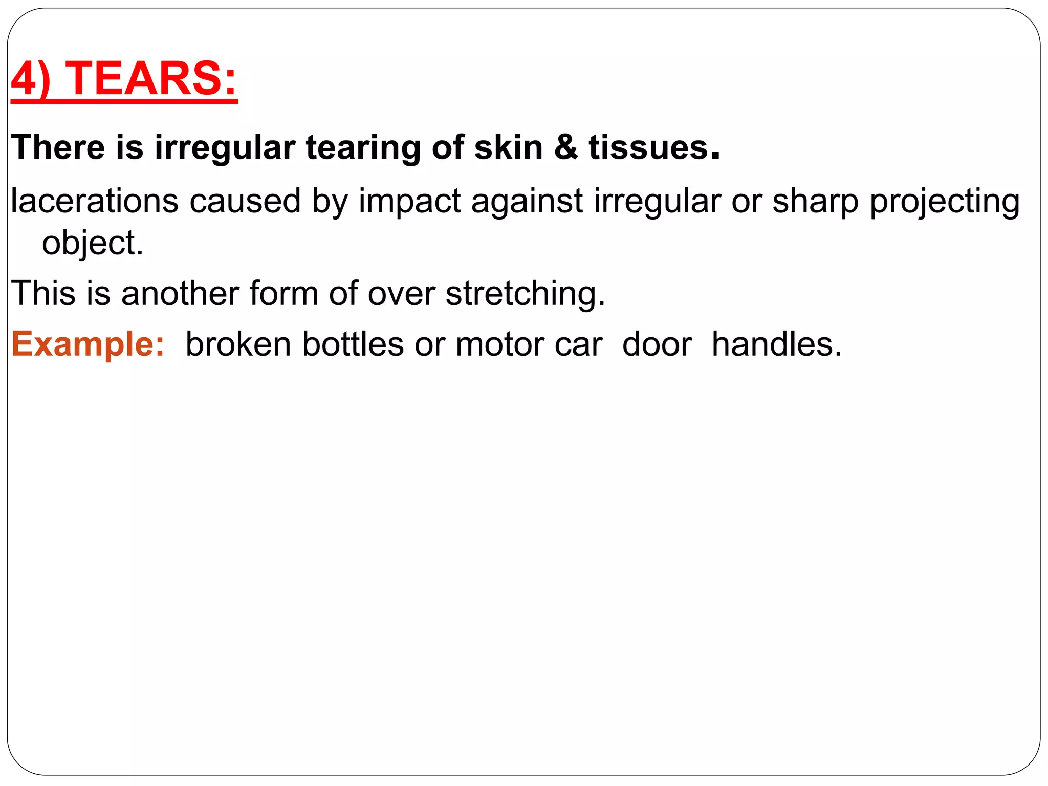 4) TEARS:
There is irregular tearing of skin & tissues.
lacerations caused by impact against irregular or sharp projecting
object.
This is another form of over stretching.
Example: broken bottles or motor car door handles.
 