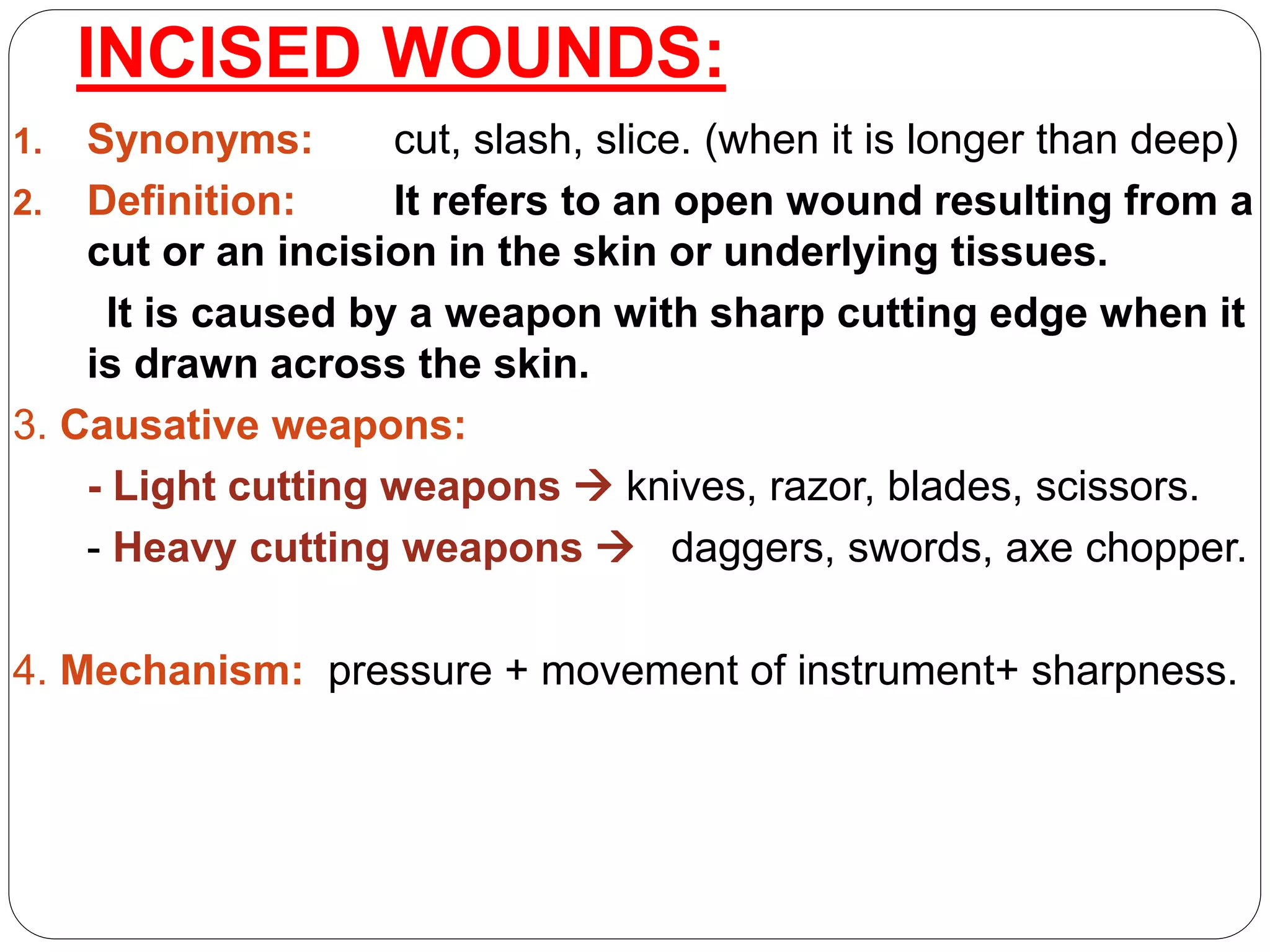 INCISED WOUNDS:
1. Synonyms: cut, slash, slice. (when it is longer than deep)
2. Definition: It refers to an open wound resulting from a
cut or an incision in the skin or underlying tissues.
It is caused by a weapon with sharp cutting edge when it
is drawn across the skin.
3. Causative weapons:
- Light cutting weapons  knives, razor, blades, scissors.
- Heavy cutting weapons  daggers, swords, axe chopper.
4. Mechanism: pressure + movement of instrument+ sharpness.
 