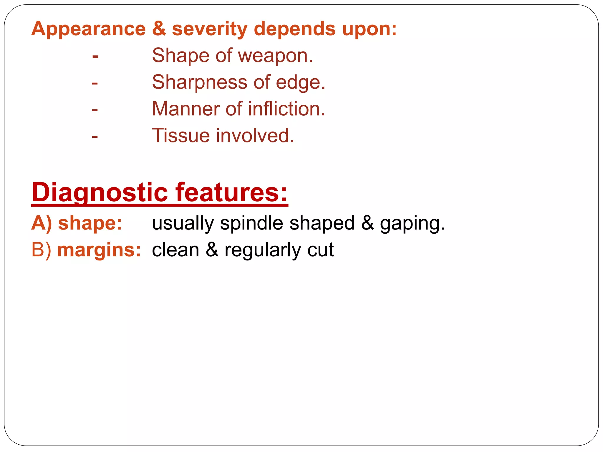 Appearance & severity depends upon:
- Shape of weapon.
- Sharpness of edge.
- Manner of infliction.
- Tissue involved.
Diagnostic features:
A) shape: usually spindle shaped & gaping.
B) margins: clean & regularly cut
 