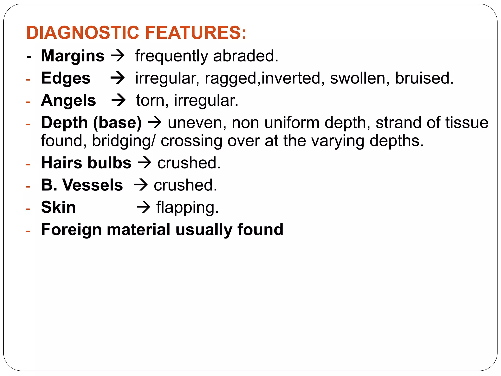 DIAGNOSTIC FEATURES:
- Margins  frequently abraded.
- Edges  irregular, ragged,inverted, swollen, bruised.
- Angels  torn, irregular.
- Depth (base)  uneven, non uniform depth, strand of tissue
found, bridging/ crossing over at the varying depths.
- Hairs bulbs  crushed.
- B. Vessels  crushed.
- Skin  flapping.
- Foreign material usually found
 