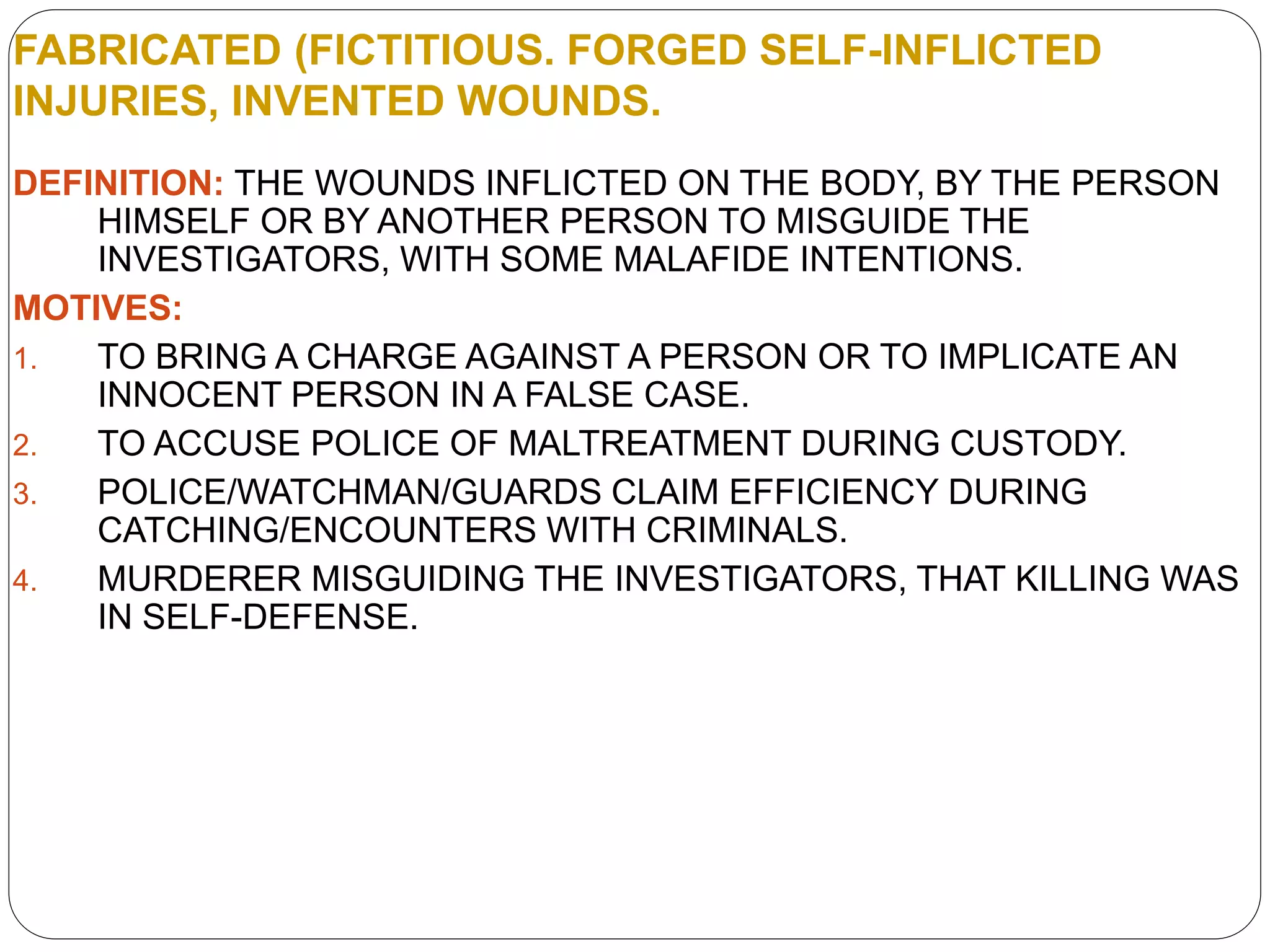 FABRICATED (FICTITIOUS. FORGED SELF-INFLICTED
INJURIES, INVENTED WOUNDS.
DEFINITION: THE WOUNDS INFLICTED ON THE BODY, BY THE PERSON
HIMSELF OR BY ANOTHER PERSON TO MISGUIDE THE
INVESTIGATORS, WITH SOME MALAFIDE INTENTIONS.
MOTIVES:
1. TO BRING A CHARGE AGAINST A PERSON OR TO IMPLICATE AN
INNOCENT PERSON IN A FALSE CASE.
2. TO ACCUSE POLICE OF MALTREATMENT DURING CUSTODY.
3. POLICE/WATCHMAN/GUARDS CLAIM EFFICIENCY DURING
CATCHING/ENCOUNTERS WITH CRIMINALS.
4. MURDERER MISGUIDING THE INVESTIGATORS, THAT KILLING WAS
IN SELF-DEFENSE.
 