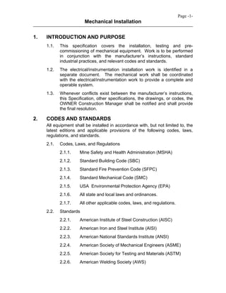 Mechanical Installation
Page -1-
1. INTRODUCTION AND PURPOSE
1.1. This specification covers the installation, testing and pre-
commissioning of mechanical equipment. Work is to be performed
in conjunction with the manufacturer’s instructions, standard
industrial practices, and relevant codes and standards.
1.2. The electrical/instrumentation installation work is identified in a
separate document. The mechanical work shall be coordinated
with the electrical/instrumentation work to provide a complete and
operable system.
1.3. Whenever conflicts exist between the manufacturer’s instructions,
this Specification, other specifications, the drawings, or codes, the
OWNER Construction Manager shall be notified and shall provide
the final resolution.
2. CODES AND STANDARDS
All equipment shall be installed in accordance with, but not limited to, the
latest editions and applicable provisions of the following codes, laws,
regulations, and standards.
2.1. Codes, Laws, and Regulations
2.1.1. Mine Safety and Health Administration (MSHA)
2.1.2. Standard Building Code (SBC)
2.1.3. Standard Fire Prevention Code (SFPC)
2.1.4. Standard Mechanical Code (SMC)
2.1.5. USA Environmental Protection Agency (EPA)
2.1.6. All state and local laws and ordinances.
2.1.7. All other applicable codes, laws, and regulations.
2.2. Standards
2.2.1. American Institute of Steel Construction (AISC)
2.2.2. American Iron and Steel Institute (AISI)
2.2.3. American National Standards Institute (ANSI)
2.2.4. American Society of Mechanical Engineers (ASME)
2.2.5. American Society for Testing and Materials (ASTM)
2.2.6. American Welding Society (AWS)
 