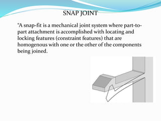 “A snap-fit is a mechanical joint system where part-to-
part attachment is accomplished with locating and
locking features (constraint features) that are
homogenous with one or the other of the components
being joined.
SNAP JOINT
 