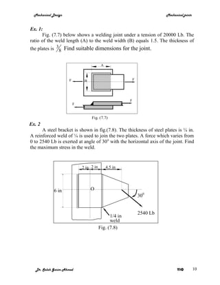 Mechanical Design                                                        Mechanical joints



Ex. 1:
      Fig. (7.7) below shows a welding joint under a tension of 20000 Lb. The
ratio of the weld length (A) to the weld width (B) equals 1.5. The thickness of
the plates is 3 8 Find suitable dimensions for the joint.


                                           A



                      F        B                             F




                                                         F
                          F


                                   Fig. (7.7)
Ex. 2
      A steel bracket is shown in fig.(7.8). The thickness of steel plates is ¼ in.
A reinforced weld of ¼ is used to join the two plates. A force which varies from
0 to 2540 Lb is exerted at angle of 30 0 with the horizontal axis of the joint. Find
the maximum stress in the weld.


                              2 in 2 in        4.5 in




              6 in                 O
                                                                 300


                                                                 2540 Lb
                                                1/4 in
                                                weld
                                          Fig. (7.8)




   Dr. Salah Gasim Ahmed                                                          YIC          10
 