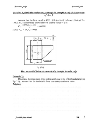 Mechanical Design                                                  Mechanical joints



The class 1 joint is the weakest one, although its strength is only 2% below what
                                    of class 3

     Assume that the base metal is SAE 1010 steel with endurance limit of S e=
14500 psi. The safe load amplitude with a safety factor of 2 is:
             0.375 x4.5 x14500
       Fa=                     = 12200lb
                     2
Hence Fmax = 2Fa=24400 lb




                                                           2200 lb
                           2 in     2 in       4.5 in
                6 in




                                   O


                                               ¼ in weld


                                  Fig. (7.6)

          Thus arc welded joints are theoretically stronger than the strip

Example(3):
       Determine the maximum stress in the reinforced weld of the bracket plate in
fig.(7.6) . Assume that the load varies from zero to the maximum value
Solution:
………………………………………………………………………………….
………………………………………………………………………………….
………………………………………………………………………………….
………………………………………………………………………………….
………………………………………………………………………………….
………………………………………………………………………………….
………………………………………………………………………………….


   Dr. Salah Gasim Ahmed                                                    YIC          7
 