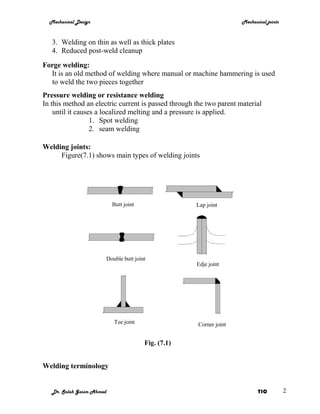 Mechanical Design                                                    Mechanical joints



   3. Welding on thin as well as thick plates
   4. Reduced post-weld cleanup
Forge welding:
  It is an old method of welding where manual or machine hammering is used
  to weld the two pieces together
Pressure welding or resistance welding
In this method an electric current is passed through the two parent material
    until it causes a localized melting and a pressure is applied.
                  1. Spot welding
                  2. seam welding

Welding joints:
     Figure(7.1) shows main types of welding joints




                             Butt joint                 Lap joint




                           Double butt joint
                                                        Edje joint




                              Tee joint                 Corner joint


                                           Fig. (7.1)


Welding terminology


   Dr. Salah Gasim Ahmed                                                      YIC          2
 