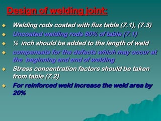 Design of welding joint:
    Welding rods coated with flux table (7.1), (7.3)
    Uncoated welding rods 80% of table (7.1)
    ½ inch should be added to the length of weld
    compensate for the defects which may occur at
     the beginning and end of welding
    Stress concentration factors should be taken
     from table (7.2)
    For reinforced weld increase the weld area by
     20%
 