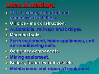 Uses of welding:
   Ship building, industrial and
    commercial buildings.
   Oil pipe -line construction.
   Automobile, railways and bridges.
   Machine tools.
   Farm equipment, home appliances, and
    air-conditioning units.
   Computer components.
   Mining equipment.
   Boilers, furnaces and vessels.
   Maintenance and repair of equipment
 