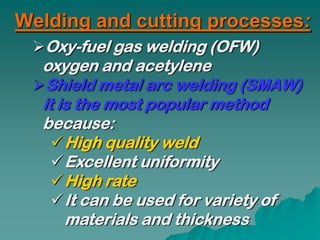 Welding and cutting processes:
 Oxy-fuel gas welding (OFW)
  oxygen and acetylene
 Shield metal arc welding (SMAW)
  it is the most popular method
  because:
     High quality weld
     Excellent uniformity
     High rate
     It can be used for variety of
      materials and thickness.
 