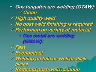 • Gas tungsten arc welding (GTAW):
   Clean
 High quality weld
 No post weld finishing is required
 Performed on variety of material
   • Gas metal arc welding
     (GMAW):
 Fast
 Economical
 Welding on thin as well as thick
  plates
 Reduced post-weld cleanup
 