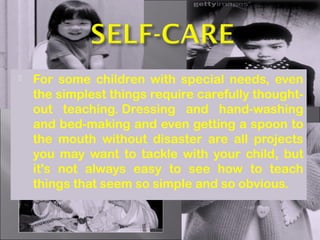  For some children with special needs, even
the simplest things require carefully thought-
out teaching. Dressing and hand-washing
and bed-making and even getting a spoon to
the mouth without disaster are all projects
you may want to tackle with your child, but
it's not always easy to see how to teach
things that seem so simple and so obvious.
 