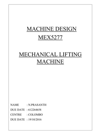 MACHINE DESIGN
MEX5277
MECHANICAL LIFTING
MACHINE
NAME : N.PRASANTH
DUE DATE : 612264658
CENTRE : COLOMBO
DUE DATE : 19/10/2016
 