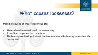 What causes looseness?
Possible causes of wear/looseness are:
• The machine has come loose from its mounting
• A machine component has come loose
• The bearing has developed a fault that has worn down the bearing elements or the
bearing seat
 