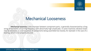 Mechanical Looseness
Mechanical looseness is the improper between component parts, is generally characterized by a long
string of harmonics of running frequency with abnormally high amplitudes. In some machines vibration levels
may be excessive as a consequence of components being assembled too loosely, for example in the case of a
bearing, which is not properly secured.
 