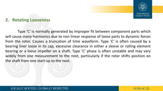 2. Rotating Looseness
Type 'C' is normally generated by improper fit between component parts which
will cause many harmonics due to non linear response of loose parts to dynamic forces
from the rotor. Causes a truncation of time waveform. Type 'C' is often caused by a
bearing liner loose in its cap, excessive clearance in either a sleeve or rolling element
bearing or a loose impeller on a shaft. Type 'C' phase is often unstable and may vary
widely from one measurement to the next, particularly if the rotor shifts position on
the shaft from one start-up to the next.
 