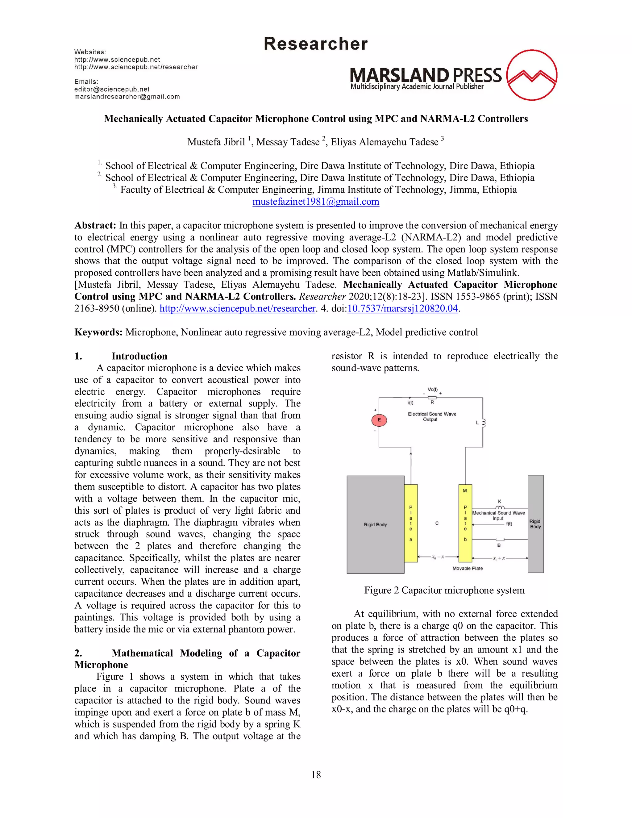 18
Mechanically Actuated Capacitor Microphone Control using MPC and NARMA-L2 Controllers
Mustefa Jibril 1
, Messay Tadese 2
, Eliyas Alemayehu Tadese 3
1.
School of Electrical & Computer Engineering, Dire Dawa Institute of Technology, Dire Dawa, Ethiopia
2.
School of Electrical & Computer Engineering, Dire Dawa Institute of Technology, Dire Dawa, Ethiopia
3.
Faculty of Electrical & Computer Engineering, Jimma Institute of Technology, Jimma, Ethiopia
mustefazinet1981@gmail.com
Abstract: In this paper, a capacitor microphone system is presented to improve the conversion of mechanical energy
to electrical energy using a nonlinear auto regressive moving average-L2 (NARMA-L2) and model predictive
control (MPC) controllers for the analysis of the open loop and closed loop system. The open loop system response
shows that the output voltage signal need to be improved. The comparison of the closed loop system with the
proposed controllers have been analyzed and a promising result have been obtained using Matlab/Simulink.
[Mustefa Jibril, Messay Tadese, Eliyas Alemayehu Tadese. Mechanically Actuated Capacitor Microphone
Control using MPC and NARMA-L2 Controllers. Researcher 2020;12(8):18-23]. ISSN 1553-9865 (print); ISSN
2163-8950 (online). http://www.sciencepub.net/researcher. 4. doi:10.7537/marsrsj120820.04.
Keywords: Microphone, Nonlinear auto regressive moving average-L2, Model predictive control
1. Introduction
A capacitor microphone is a device which makes
use of a capacitor to convert acoustical power into
electric energy. Capacitor microphones require
electricity from a battery or external supply. The
ensuing audio signal is stronger signal than that from
a dynamic. Capacitor microphone also have a
tendency to be more sensitive and responsive than
dynamics, making them properly-desirable to
capturing subtle nuances in a sound. They are not best
for excessive volume work, as their sensitivity makes
them susceptible to distort. A capacitor has two plates
with a voltage between them. In the capacitor mic,
this sort of plates is product of very light fabric and
acts as the diaphragm. The diaphragm vibrates when
struck through sound waves, changing the space
between the 2 plates and therefore changing the
capacitance. Specifically, whilst the plates are nearer
collectively, capacitance will increase and a charge
current occurs. When the plates are in addition apart,
capacitance decreases and a discharge current occurs.
A voltage is required across the capacitor for this to
paintings. This voltage is provided both by using a
battery inside the mic or via external phantom power.
2. Mathematical Modeling of a Capacitor
Microphone
Figure 1 shows a system in which that takes
place in a capacitor microphone. Plate a of the
capacitor is attached to the rigid body. Sound waves
impinge upon and exert a force on plate b of mass M,
which is suspended from the rigid body by a spring K
and which has damping B. The output voltage at the
resistor R is intended to reproduce electrically the
sound-wave patterns.
Figure 2 Capacitor microphone system
At equilibrium, with no external force extended
on plate b, there is a charge q0 on the capacitor. This
produces a force of attraction between the plates so
that the spring is stretched by an amount x1 and the
space between the plates is x0. When sound waves
exert a force on plate b there will be a resulting
motion x that is measured from the equilibrium
position. The distance between the plates will then be
x0-x, and the charge on the plates will be q0+q.
 